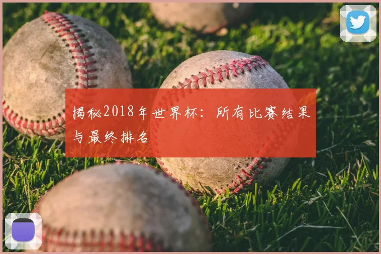 揭秘2018年世界杯:所有比赛结果与最终排名