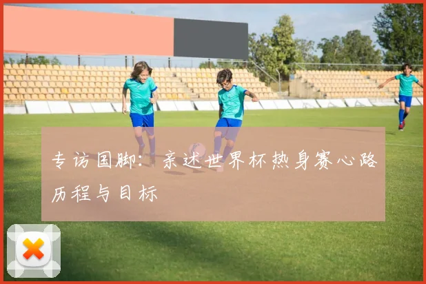 专访国脚:亲述世界杯热身赛心路历程与目标
