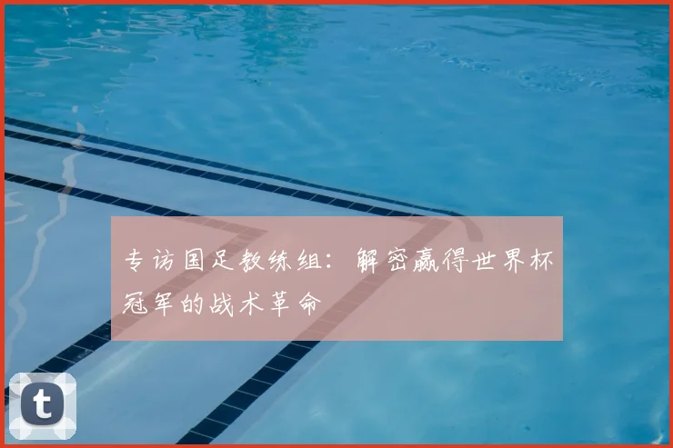 专访国足教练组:解密赢得世界杯冠军的战术革命