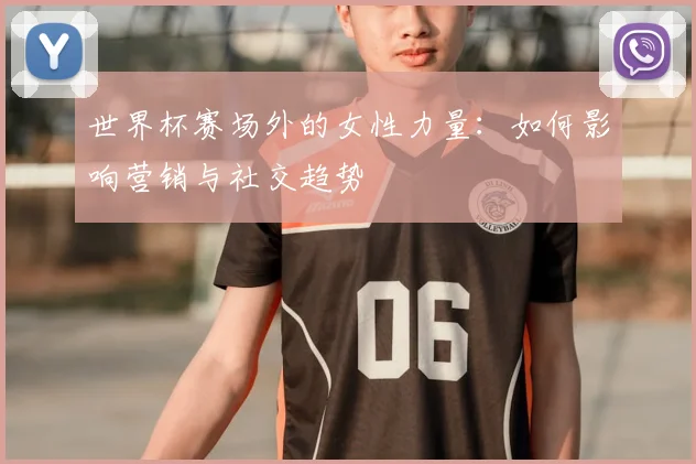 世界杯赛场外的女性力量：如何影响营销与社交趋势