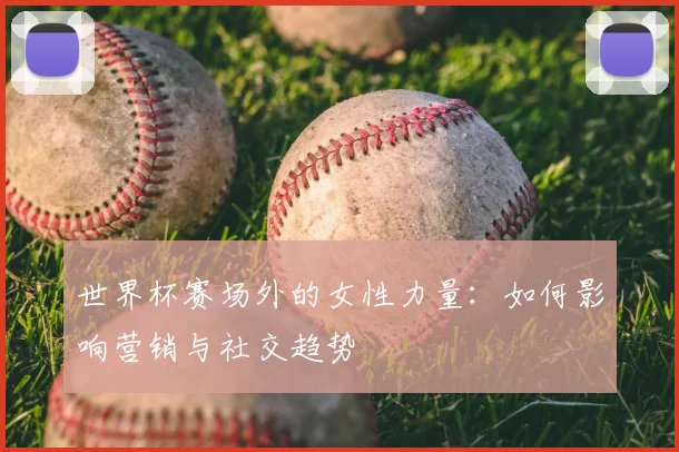 世界杯赛场外的女性力量：如何影响营销与社交趋势