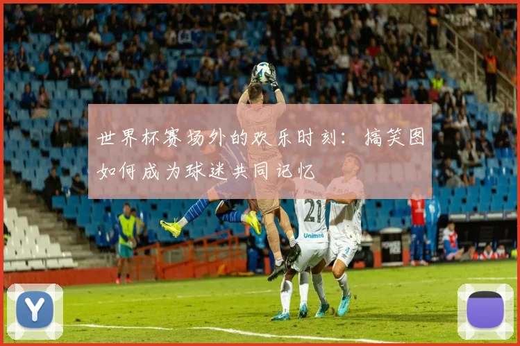 世界杯赛场外的欢乐时刻：搞笑图如何成为球迷共同记忆