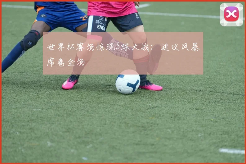 世界杯赛场惊现5球大战：进攻风暴席卷全场