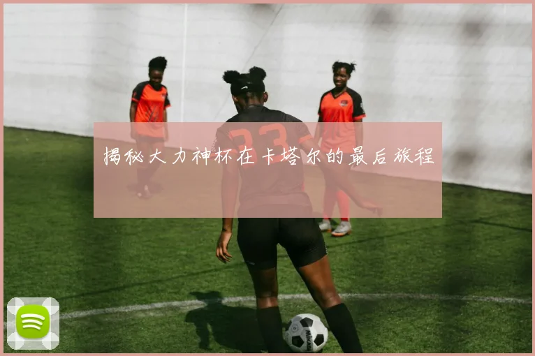 揭秘大力神杯在卡塔尔的最后旅程