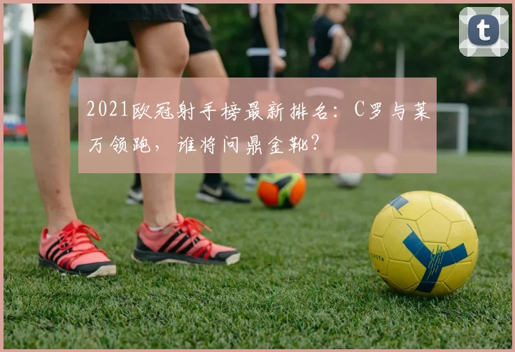 2021欧冠射手榜最新排名：C罗与莱万领跑，谁将问鼎金靴？