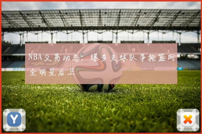 NBA交易动态：曝多支球队争抢篮网全明星后卫