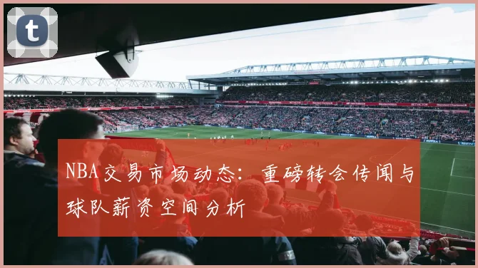 NBA交易市场动态：重磅转会传闻与球队薪资空间分析