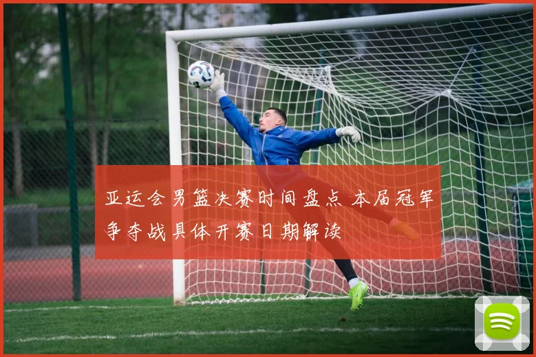亚运会男篮决赛时间盘点 本届冠军争夺战具体开赛日期解读