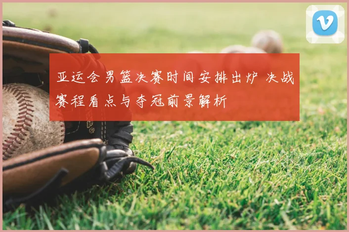 亚运会男篮决赛时间安排出炉 决战赛程看点与夺冠前景解析