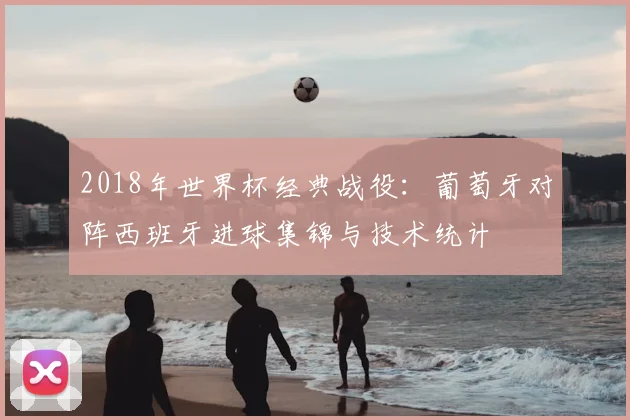 2018年世界杯经典战役：葡萄牙对阵西班牙进球集锦与技术统计