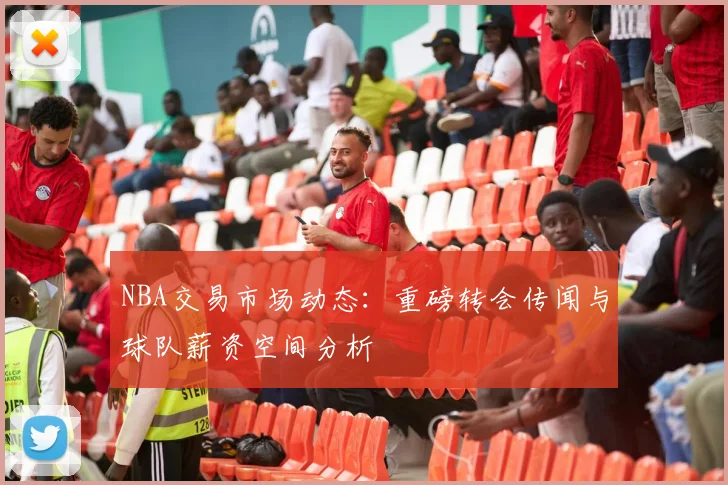 NBA交易市场动态：重磅转会传闻与球队薪资空间分析